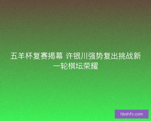 五羊杯复赛揭幕 许银川强势复出挑战新一轮棋坛荣耀