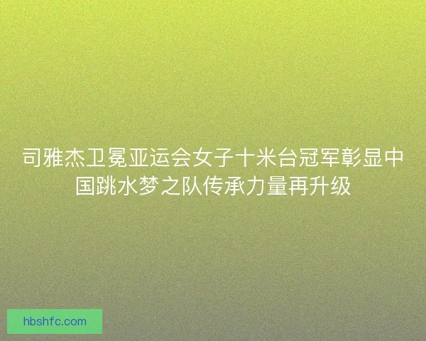 司雅杰卫冕亚运会女子十米台冠军彰显中国跳水梦之队传承力量再升级