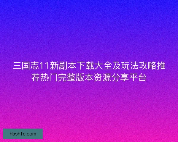 三国志11新剧本下载大全及玩法攻略推荐热门完整版本资源分享平台