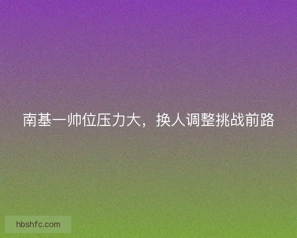 南基一帅位压力大，换人调整挑战前路