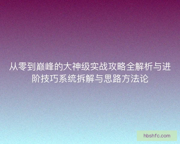 从零到巅峰的大神级实战攻略全解析与进阶技巧系统拆解与思路方法论