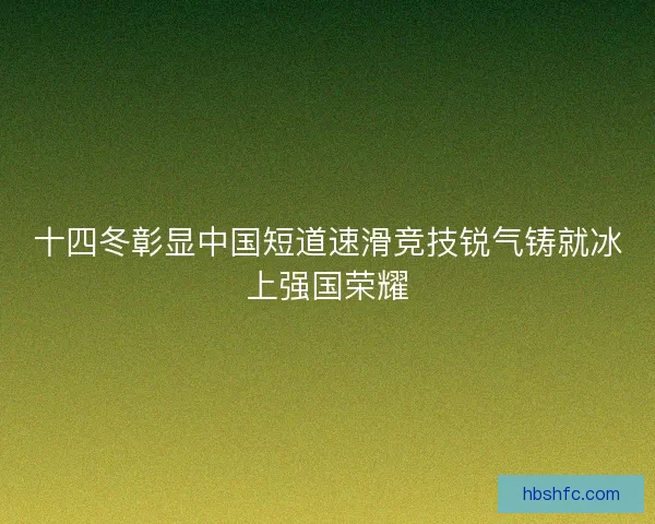 十四冬彰显中国短道速滑竞技锐气铸就冰上强国荣耀