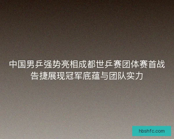 中国男乒强势亮相成都世乒赛团体赛首战告捷展现冠军底蕴与团队实力