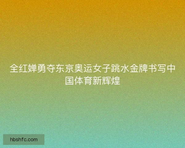 全红婵勇夺东京奥运女子跳水金牌书写中国体育新辉煌